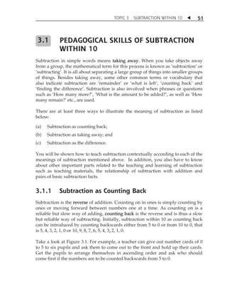 TOPIC 3 SUBTRACTION WITHIN 10  
51 
PEDAGOGICAL SKILLS OF SUBTRACTION 
WITHIN 10 
3.1 
Subtraction in simple words means taking away. When you take objects away 
from a group, the mathematical term for this process is known as ÂsubtractionÊ or 
ÂsubtractingÊ. It is all about separating a large group of things into smaller groups 
of things. Besides taking away, some other common terms or vocabulary that 
also indicate subtraction are ÂremainderÊ or Âwhat is leftÊ, Âcounting backÊ and 
Âfinding the differenceÊ. Subtraction is also involved when phrases or questions 
such as ÂHow many more?Ê, ÂWhat is the amount to be added?Ê, as well as ÂHow 
many remain?Ê etc., are used. 
There are at least three ways to illustrate the meaning of subtraction as listed 
below: 
(a) Subtraction as counting back; 
(b) Subtraction as taking away; and 
(c) Subtraction as the difference. 
You will be shown how to teach subtraction contextually according to each of the 
meanings of subtraction mentioned above. In addition, you also have to know 
about other important parts related to the teaching and learning of subtraction 
such as teaching materials, the relationship of subtraction with addition and 
pairs of basic subtraction facts. 
3.1.1 Subtraction as Counting Back 
Subtraction is the reverse of addition. Counting on in ones is simply counting by 
ones or moving forward between numbers one at a time. As counting on is a 
reliable but slow way of adding, counting back is the reverse and is thus a slow 
but reliable way of subtracting. Initially, subtraction within 10 as counting back 
can be introduced by counting backwards either from 5 to 0 or from 10 to 0, that 
is 5, 4, 3, 2, 1, 0 or 10, 9, 8, 7, 6, 5, 4, 3, 2, 1, 0. 
Take a look at Figure 3.1. For example, a teacher can give out number cards of 0 
to 5 to six pupils and ask them to come out to the front and hold up their cards. 
Get the pupils to arrange themselves in ascending order and ask who should 
come first if the numbers are to be counted backwards from 5 to 0. 
 