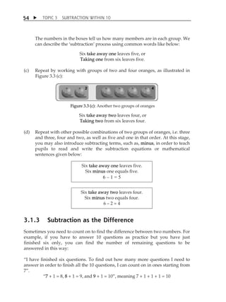 TOPIC 3 SUBTRACTION WITHIN 10 
54 
The numbers in the boxes tell us how many members are in each group. We 
can describe the ÂsubtractionÊ process using common words like below: 
Six take away one leaves five, or 
Taking one from six leaves five. 
(c) Repeat by working with groups of two and four oranges, as illustrated in 
Figure 3.3 (c): 
Figure 3.3 (c): Another two groups of oranges 
Six take away two leaves four, or 
Taking two from six leaves four. 
(d) Repeat with other possible combinations of two groups of oranges, i.e. three 
and three, four and two, as well as five and one in that order. At this stage, 
you may also introduce subtracting terms, such as, minus, in order to teach 
pupils to read and write the subtraction equations or mathematical 
sentences given below: 
Six take away one leaves five. 
Six minus one equals five. 
6 – 1 = 5 
Six take away two leaves four. 
Six minus two equals four. 
6  2 = 4 
3.1.3 Subtraction as the Difference 
Sometimes you need to count on to find the difference between two numbers. For 
example, if you have to answer 10 questions as practice but you have just 
finished six only, you can find the number of remaining questions to be 
answered in this way: 
„I have finished six questions. To find out how many more questions I need to 
answer in order to finish all the 10 questions, I can count on in ones starting from 
7‰. 
„7 + 1 = 8, 8 + 1 = 9, and 9 + 1 = 10‰, meaning 7 + 1 + 1 + 1 = 10 
 