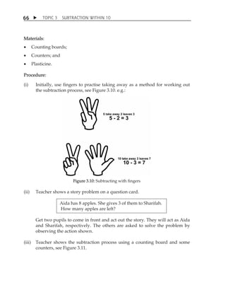 TOPIC 3 SUBTRACTION WITHIN 10 
66 
Materials: 
 Counting boards; 
 Counters; and 
 Plasticine. 
Procedure: 
(i) Initially, use fingers to practise taking away as a method for working out 
the subtraction process, see Figure 3.10. e.g.: 
Figure 3.10: Subtracting with fingers 
(ii) Teacher shows a story problem on a question card. 
Aida has 8 apples. She gives 3 of them to Sharifah. 
How many apples are left? 
Get two pupils to come in front and act out the story. They will act as Aida 
and Sharifah, respectively. The others are asked to solve the problem by 
observing the action shown. 
(iii) Teacher shows the subtraction process using a counting board and some 
counters, see Figure 3.11. 
 