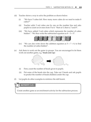 TOPIC 3 SUBTRACTION WITHIN 10  
69 
(d) Teacher shows a way to solve the problem as shown below: 
(i) „We have 5 cubes left. How many more cubes do we need to make 8 
cubes?‰ 
(ii) Teacher adds 3 red cubes one by one on the number line and asks 
pupils to count on in-ones from 5 to 8. „Start at 5, then 6, 7 and 8‰. 
(iii) „We have added 3 red cubes which represents the number of cubes 
hidden‰. „We thus write the subtraction equation as 8  3 = 5‰. 
(iv) „We can also write down the addition equation as 5 + ? = 8, to find 
the number of cubes hidden‰. 
(e) Ask them to work out the game in groups. You are encouraged to let them 
work out another game, e.g. Âbeads and cupÊ. 
(i) First, count the number of beads given to pupils. 
(ii) Put some of the beads into the cup. Take out 3 beads and ask pupils 
to predict the number of beads (hidden) under the cup. 
(f) Let pupils do other examples to reinforce the skill learnt. 
ACTIVITY 3.5 
Create another game as an enrichment activity for the subtraction process. 
 