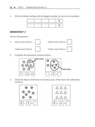 TOPIC 3 SUBTRACTION WITHIN 10 
72 
4. Fill in the blanks starting with the biggest number for each row of numbers. 
WORKSHEET 2 
Answer all questions. 
1. 6 take away 4 leaves 
8 take away 4 leaves 
7 take away 5 leaves 
9 take away 3 leaves 
2. Complete the subtraction sentences below: 
3. Circle the objects which have to be taken away. Write down the subtraction 
sentences. 
 