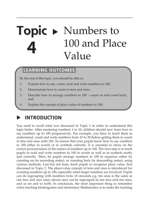Topic 
4 
 Numbers to 
100 and Place 
Value 
LEARNING OUTCOMES 
By the end of this topic, you should be able to: 
1. Explain how to say, count, read and write numbers to 100; 
2. Demonstrate how to count in tens and ones; 
3. Describe how to arrange numbers to 100  count on and count back; 
and 
4. Explain the concept of place value of numbers to 100. 
 INTRODUCTION 
You need to recall what was discussed in Topic 1 in order to understand this 
topic better. After mastering numbers 1 to 10, children should now learn how to 
say numbers up to 100 progressively. For example, you have to teach them to 
understand, count and write numbers from 10 to 20 before getting them to count 
in tens and ones until 100. To ensure that your pupils know how to say numbers 
to 100 either in words or in symbols correctly, it is essential to stress on the 
correct pronunciation of the names of numbers up to 100. The next step is to teach 
pupils to read and write numbers to 100 in words as well as in symbols neatly 
and correctly. Then, let pupils arrange numbers to 100 in sequence either by 
counting on (in ascending order), or counting back (in descending order), using 
various methods. Last but not least, teach pupils to recognise place value, first 
discussed in Topic 2. The place-value concept of tens and ones is introduced for 
counting numbers up to 100, especially when larger numbers are involved. Pupils 
can do regrouping with numbers from 10 onwards e.g. ten ones is the same as 
one tens and zero ones; eleven ones can be regrouped as one tens and one ones, 
and so on and so forth. In conclusion, the most important thing to remember 
when teaching kindergarten and elementary Mathematics is to make the teaching 
 