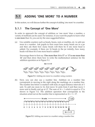 TOPIC 5 ADDITION WITHIN 18  
93 
ADDING ‘ONE MORE’ TO A NUMBER 
In this section, we will discuss further the concept of adding 'one more' to a number. 
5.1.1 The Concept of ‘One More’ 
In order to approach the concept of addition as Âone moreÊ than a number, a 
variety of methods can be used. For instance, if you want the pupils to learn what 
is one more than 16, you can try the ones suggested below. 
(a) Use suitable counters such as beads, beans, nuts or marbles, etc. to add one 
more to a number. Ask pupils to first count how many beads are in a jar 
and then ask them how many beads will there be if one more bead is 
added. For example, if there are 16 beads in the jar initially, how many 
beads will there be if one more bead is added? 
Encourage them to first say ÂOne more than 16 is 17Ê or Â17 is one more than 
16Ê and then show them how to write the mathematical sentence for the 
addition operation as in Figure 5.1: 
Figure 5.1: Adding one more to a number using counters 
(b) Next, you can also use a number line. Addition on a number line 
corresponds to moving to the right along the markings on a number line. 
The number line below is marked with ticks at equal distance intervals of 1 
unit. To add one more to 16, first move 16 units from 0 and then move 1 
more unit to finally end up at 17. The sum of 16 + 1 which is equal to 17 is 
shown in Figure 5.2. The addition operation that corresponds to the 
situation acted out on the number line is represented as 16 + 1 = 17. 
Figure 5.2: Adding one more to a number using a number line 
5.1 
 