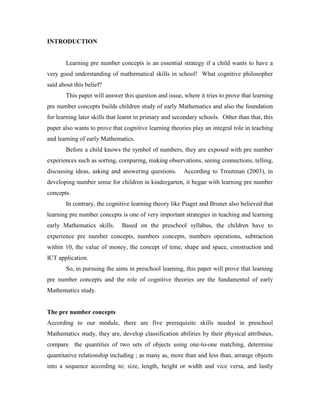 INTRODUCTION


       Learning pre number concepts is an essential strategy if a child wants to have a
very good understanding of mathematical skills in school! What cognitive philosopher
said about this belief?
       This paper will answer this question and issue, where it tries to prove that learning
pre number concepts builds children study of early Mathematics and also the foundation
for learning later skills that learnt in primary and secondary schools. Other than that, this
paper also wants to prove that cognitive learning theories play an integral role in teaching
and learning of early Mathematics.
       Before a child knows the symbol of numbers, they are exposed with pre number
experiences such as sorting, comparing, making observations, seeing connections, telling,
discussing ideas, asking and answering questions.       According to Troutman (2003), in
developing number sense for children in kindergarten, it began with learning pre number
concepts.
       In contrary, the cognitive learning theory like Piaget and Bruner also believed that
learning pre number concepts is one of very important strategies in teaching and learning
early Mathematics skills.     Based on the preschool syllabus, the children have to
experience pre number concepts, numbers concepts, numbers operations, subtraction
within 10, the value of money, the concept of time, shape and space, construction and
ICT application.
       So, in pursuing the aims in preschool learning, this paper will prove that learning
pre number concepts and the role of cognitive theories are the fundamental of early
Mathematics study.


The pre number concepts
According to our module, there are five prerequisite skills needed in preschool
Mathematics study, they are, develop classification abilities by their physical attributes,
compare the quantities of two sets of objects using one-to-one matching, determine
quantitative relationship including ; as many as, more than and less than, arrange objects
into a sequence according to; size, length, height or width and vice versa, and lastly
 