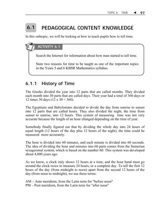 TOPIC 6 TIME  97 
PEDAGOGICAL CONTENT KNOWLEDGE 
6.1 
In this subtopic, we will be looking at how to teach pupils how to tell time. 
ACTIVITY 6.1 
Search the Internet for information about how man started to tell time. 
State two reasons for time to be taught as one of the important topics 
in the Years 5 and 6 KBSR Mathematics syllabus. 
6.1.1 History of Time 
The Greeks divided the year into 12 parts that are called months. They divided 
each month into 30 parts that are called days. Their year had a total of 360 days or 
12 times 30 days (12 x 30 = 360). 
The Egyptians and Babylonians decided to divide the day from sunrise to sunset 
into 12 parts that are called hours. They also divided the night, the time from 
sunset to sunrise, into 12 hours. This system of measuring time was not very 
accurate because the length of an hour changed depending on the time of year. 
Somebody finally figured out that by dividing the whole day into 24 hours of 
equal length (12 hours of the day plus 12 hours of the night), the time could be 
measured more accurately. 
The hour is divided into 60 minutes, and each minute is divided into 60 seconds. 
The idea of dividing the hour and minutes into 60 parts comes from the Sumerian 
sexagesimal system, which is based on the number 60. This system was developed 
about 4,000 years ago. 
As we know, a clock only shows 12 hours at a time, and the hour hand must go 
around the clock twice to measure 24 hours, or a complete day. To tell the first 12 
hours of the day (from midnight to noon) apart from the second 12 hours of the 
day (from noon to midnight), we use these terms: 
AM – Ante meridiem, from the Latin term for "before noon" 
PM – Post meridiem, from the Latin term for "after noon" 
 