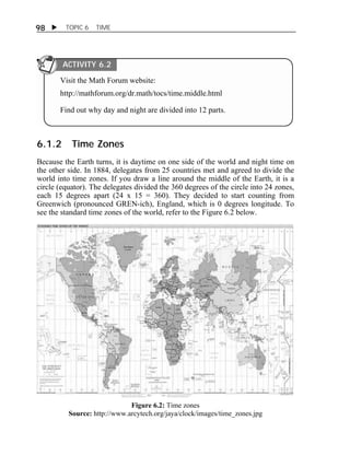 98  TOPIC 6 TIME 
ACTIVITY 6.2 
Visit the Math Forum website: 
http://mathforum.org/dr.math/tocs/time.middle.html 
Find out why day and night are divided into 12 parts. 
6.1.2 Time Zones 
Because the Earth turns, it is daytime on one side of the world and night time on 
the other side. In 1884, delegates from 25 countries met and agreed to divide the 
world into time zones. If you draw a line around the middle of the Earth, it is a 
circle (equator). The delegates divided the 360 degrees of the circle into 24 zones, 
each 15 degrees apart (24 x 15 = 360). They decided to start counting from 
Greenwich (pronounced GREN-ich), England, which is 0 degrees longitude. To 
see the standard time zones of the world, refer to the Figure 6.2 below. 
Figure 6.2: Time zones 
Source: http://www.arcytech.org/jaya/clock/images/time_zones.jpg 
 