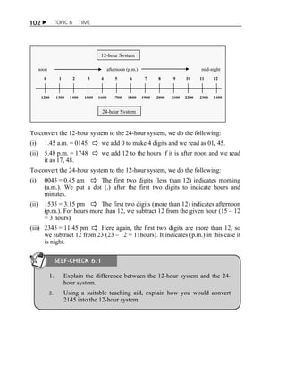 102  TOPIC 6 TIME 
12-hour System 
noon afternoon (p.m.) mid-night 
0 1 2 3 4 5 6 7 8 9 10 11 12 
1200 1300 1400 1500 1600 1700 1800 1900 2000 2100 2200 2300 2400 
24-hour System 
To convert the 12-hour system to the 24-hour system, we do the following: 
(i) 1.45 a.m. = 0145 we add 0 to make 4 digits and we read as 01, 45. 
(ii) 5.48 p.m. = 1748 we add 12 to the hours if it is after noon and we read 
it as 17, 48. 
To convert the 24-hour system to the 12-hour system, we do the following: 
(i) 0045 = 0.45 am The first two digits (less than 12) indicates morning 
(a.m.). We put a dot (.) after the first two digits to indicate hours and 
minutes. 
(ii) 1535 = 3.15 pm The first two digits (more than 12) indicates afternoon 
(p.m.). For hours more than 12, we subtract 12 from the given hour (15 – 12 
= 3 hours) 
(iii) 2345 = 11.45 pm Here again, the first two digits are more than 12, so 
we subtract 12 from 23 (23 – 12 = 11hours). It indicates (p.m.) in this case it 
is night. 
SELF-CHECK 6.1 
1. Explain the difference between the 12-hour system and the 24- 
hour system. 
2. Using a suitable teaching aid, explain how you would convert 
2145 into the 12-hour system. 
 