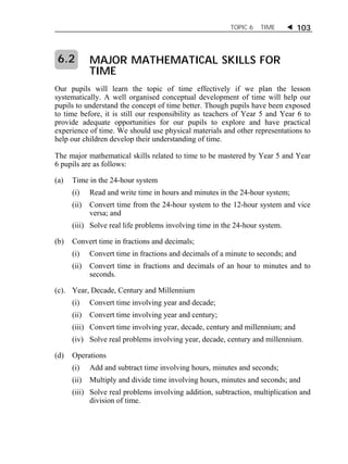 TOPIC 6 TIME  103 
MAJOR MATHEMATICAL SKILLS FOR 
TIME 
Our pupils will learn the topic of time effectively if we plan the lesson 
systematically. A well organised conceptual development of time will help our 
pupils to understand the concept of time better. Though pupils have been exposed 
to time before, it is still our responsibility as teachers of Year 5 and Year 6 to 
provide adequate opportunities for our pupils to explore and have practical 
experience of time. We should use physical materials and other representations to 
help our children develop their understanding of time. 
The major mathematical skills related to time to be mastered by Year 5 and Year 
6 pupils are as follows: 
(a) Time in the 24-hour system 
(i) Read and write time in hours and minutes in the 24-hour system; 
(ii) Convert time from the 24-hour system to the 12-hour system and vice 
versa; and 
(iii) Solve real life problems involving time in the 24-hour system. 
(b) Convert time in fractions and decimals; 
(i) Convert time in fractions and decimals of a minute to seconds; and 
(ii) Convert time in fractions and decimals of an hour to minutes and to 
seconds. 
(c). Year, Decade, Century and Millennium 
(i) Convert time involving year and decade; 
(ii) Convert time involving year and century; 
(iii) Convert time involving year, decade, century and millennium; and 
(iv) Solve real problems involving year, decade, century and millennium. 
(d) Operations 
(i) Add and subtract time involving hours, minutes and seconds; 
(ii) Multiply and divide time involving hours, minutes and seconds; and 
(iii) Solve real problems involving addition, subtraction, multiplication and 
division of time. 
6.2 
 