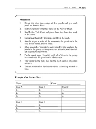 TOPIC 6 TIME  105 
Procedure: 
1. Divide the class into groups of five pupils and give each 
pupil an Answer Sheet. 
2. Instruct pupils to write their name on the Answer Sheet. 
3. Shuffle five Task Cards and place them face down in a stack 
at the centre. 
4. Each player begins by drawing a card from the stack. 
5. Ask the player to write all the answers to the questions in the 
card drawn on the Answer Sheet. 
6. After a period of time (to be determined by the teacher), the 
pupils in the group exchange the card with the pupil on their 
left in clockwise direction. 
7. Pupils repeat steps (5 and 6) until all of them in the group 
have answered the questions in all the cards. 
8. The winner is the pupil that has the most number of correct 
answers. 
9. Teacher summarises the lesson on the vocabulary related to 
time. 
Example of an Answer Sheet : 
Name :________________________ Class :______________________ 
Card A Card B Card C 
1.________________ 1.________________ 1.________________ 
2.________________ 2.________________ 2.________________ 
3.________________ 3.________________ 3.________________ 
Card D Card E 
1.________________ 1.________________ 
2.________________ 2.________________ 
3.________________ 3.________________ 
 