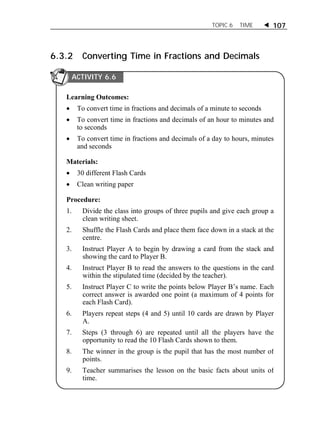 TOPIC 6 TIME  107 
6.3.2 Converting Time in Fractions and Decimals 
ACTIVITY 6.6 
Learning Outcomes: 
 To convert time in fractions and decimals of a minute to seconds 
 To convert time in fractions and decimals of an hour to minutes and 
to seconds 
 To convert time in fractions and decimals of a day to hours, minutes 
and seconds 
Materials: 
 30 different Flash Cards 
 Clean writing paper 
Procedure: 
1. Divide the class into groups of three pupils and give each group a 
clean writing sheet. 
2. Shuffle the Flash Cards and place them face down in a stack at the 
centre. 
3. Instruct Player A to begin by drawing a card from the stack and 
showing the card to Player B. 
4. Instruct Player B to read the answers to the questions in the card 
within the stipulated time (decided by the teacher). 
5. Instruct Player C to write the points below Player B’s name. Each 
correct answer is awarded one point (a maximum of 4 points for 
each Flash Card). 
6. Players repeat steps (4 and 5) until 10 cards are drawn by Player 
A. 
7. Steps (3 through 6) are repeated until all the players have the 
opportunity to read the 10 Flash Cards shown to them. 
8. The winner in the group is the pupil that has the most number of 
points. 
9. Teacher summarises the lesson on the basic facts about units of 
time. 
 
