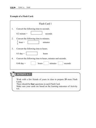 108  TOPIC 6 TIME 
Example of a Flash Card: 
Flash Card 1 
1. Convert the following time to seconds. 
0.2 minute = seconds 
2. Convert the following time to minutes. 
3 hour = minutes 
5 
3. Convert the following time to hours. 
0.5 day = hours 
4. Convert the following time to hours, minutes and seconds. 
0.48 day = hours minutes seconds 
ACTIVITY 6.7 
Work with a few friends of yours in class to prepare 29 more Flash 
Cards. 
There should be four questions in each Flash Card. 
Make sure your cards are based on the learning outcomes of Activity 
6.6. 
 