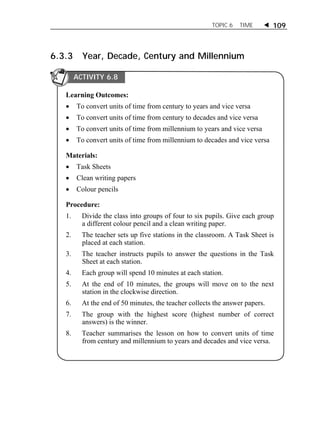 TOPIC 6 TIME  109 
6.3.3 Year, Decade, Century and Millennium 
ACTIVITY 6.8 
Learning Outcomes: 
 To convert units of time from century to years and vice versa 
 To convert units of time from century to decades and vice versa 
 To convert units of time from millennium to years and vice versa 
 To convert units of time from millennium to decades and vice versa 
Materials: 
 Task Sheets 
 Clean writing papers 
 Colour pencils 
Procedure: 
1. Divide the class into groups of four to six pupils. Give each group 
a different colour pencil and a clean writing paper. 
2. The teacher sets up five stations in the classroom. A Task Sheet is 
placed at each station. 
3. The teacher instructs pupils to answer the questions in the Task 
Sheet at each station. 
4. Each group will spend 10 minutes at each station. 
5. At the end of 10 minutes, the groups will move on to the next 
station in the clockwise direction. 
6. At the end of 50 minutes, the teacher collects the answer papers. 
7. The group with the highest score (highest number of correct 
answers) is the winner. 
8. Teacher summarises the lesson on how to convert units of time 
from century and millennium to years and decades and vice versa. 
 