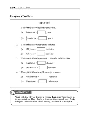 110  TOPIC 6 TIME 
Example of a Task Sheet: 
STATION 1 
1. Convert the following centuries to years. 
(a) 6 centuries = years 
(b) 
2 centuries = years 
5 
2. Convert the following years to centuries 
(a) 175 years = centuries 
(b) 800 years = centuries 
3. Convert the following decades to centuries and vice versa. 
(a) 5 centuries = decades 
(b) 150 decades = centuries 
4. Convert the following millennium to centuries. 
(a) 7 millennium = centuries 
(b) 50 centuries = millennium 
ACTIVITY 6.9 
Work with two of your friends to prepare four more Task Sheets for 
the other stations. There should be four questions in each sheet. Make 
sure your sheets are based on the learning outcomes of Activity 6.8. 
 