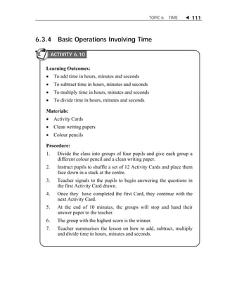 TOPIC 6 TIME  111 
6.3.4 Basic Operations Involving Time 
ACTIVITY 6.10 
Learning Outcomes: 
 To add time in hours, minutes and seconds 
 To subtract time in hours, minutes and seconds 
 To multiply time in hours, minutes and seconds 
 To divide time in hours, minutes and seconds 
Materials: 
 Activity Cards 
 Clean writing papers 
 Colour pencils 
Procedure: 
1. Divide the class into groups of four pupils and give each group a 
different colour pencil and a clean writing paper. 
2. Instruct pupils to shuffle a set of 12 Activity Cards and place them 
face down in a stack at the centre. 
3. Teacher signals to the pupils to begin answering the questions in 
the first Activity Card drawn. 
4. Once they have completed the first Card, they continue with the 
next Activity Card. 
5. At the end of 10 minutes, the groups will stop and hand their 
answer paper to the teacher. 
6. The group with the highest score is the winner. 
7. Teacher summarises the lesson on how to add, subtract, multiply 
and divide time in hours, minutes and seconds. 
 