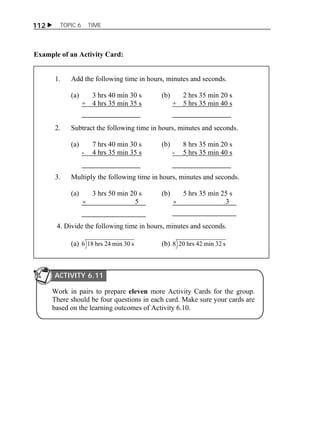 112  TOPIC 6 TIME 
Example of an Activity Card: 
1. Add the following time in hours, minutes and seconds. 
(a) 3 hrs 40 min 30 s (b) 2 hrs 35 min 20 s 
+ 4 hrs 35 min 35 s + 5 hrs 35 min 40 s 
2. Subtract the following time in hours, minutes and seconds. 
(a) 7 hrs 40 min 30 s (b) 8 hrs 35 min 20 s 
- 4 hrs 35 min 35 s - 5 hrs 35 min 40 s 
3. Multiply the following time in hours, minutes and seconds. 
(a) 3 hrs 50 min 20 s (b) 5 hrs 35 min 25 s 
 5  3 
4. Divide the following time in hours, minutes and seconds. 
(a) 6 18 hrs 24 min 30 s (b) 8 20 hrs 42 min 32 s 
ACTIVITY 6.11 
Work in pairs to prepare eleven more Activity Cards for the group. 
There should be four questions in each card. Make sure your cards are 
based on the learning outcomes of Activity 6.10. 
 