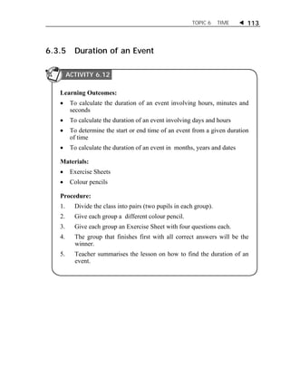 TOPIC 6 TIME  113 
6.3.5 Duration of an Event 
ACTIVITY 6.12 
Learning Outcomes: 
 To calculate the duration of an event involving hours, minutes and 
seconds 
 To calculate the duration of an event involving days and hours 
 To determine the start or end time of an event from a given duration 
of time 
 To calculate the duration of an event in months, years and dates 
Materials: 
 Exercise Sheets 
 Colour pencils 
Procedure: 
1. Divide the class into pairs (two pupils in each group). 
2. Give each group a different colour pencil. 
3. Give each group an Exercise Sheet with four questions each. 
4. The group that finishes first with all correct answers will be the 
winner. 
5. Teacher summarises the lesson on how to find the duration of an 
event. 
ACTIVITY 1 
 