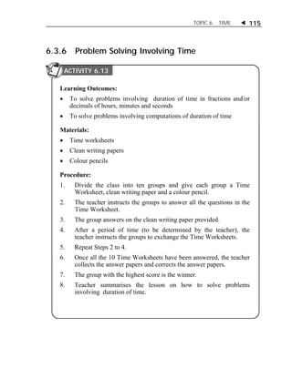 TOPIC 6 TIME  115 
6.3.6 Problem Solving Involving Time 
ACTIVITY 6.13 
Learning Outcomes: 
 To solve problems involving duration of time in fractions and/or 
decimals of hours, minutes and seconds 
 To solve problems involving computations of duration of time 
Materials: 
 Time worksheets 
 Clean writing papers 
 Colour pencils 
Procedure: 
1. Divide the class into ten groups and give each group a Time 
Worksheet, clean writing paper and a colour pencil. 
2. The teacher instructs the groups to answer all the questions in the 
Time Worksheet. 
3. The group answers on the clean writing paper provided. 
4. After a period of time (to be determined by the teacher), the 
teacher instructs the groups to exchange the Time Worksheets. 
5. Repeat Steps 2 to 4. 
6. Once all the 10 Time Worksheets have been answered, the teacher 
collects the answer papers and corrects the answer papers. 
7. The group with the highest score is the winner. 
8. Teacher summarises the lesson on how to solve problems 
involving duration of time. 
 
