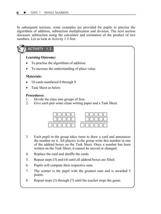8  TOPIC 1 WHOLE NUMBERS 
In subsequent sections, some examples are provided for pupils to practise the 
algorithms of addition, subtraction multiplication and division. The next section 
discusses subtraction using the calculator and estimation of the product of two 
numbers. Let us look at Activity 1.3 first. 
ACTIVITY 1.3 
Learning Outcome: 
 To practise the algorithms of addition. 
 To increase the understanding of place value. 
Materials: 
 10 cards numbered 0 through 9 
 Task Sheet as below 
Procedures: 
1. Divide the class into groups of four. 
2. Give each pair some clean writing paper and a Task Sheet. 
3. Each pupil in the group takes turns to draw a card and announces 
the number on it. All players in the group write this number in one 
of the addend boxes on the Task Sheet. Once a number has been 
written on the Task Sheet, it cannot be moved or changed. 
4. Replace the card and shuffle the cards. 
5. Repeat steps (3) and (4) until all addend boxes are filled. 
6. Pupils will compute their respective sum. 
7. The winner is the pupil with the greatest sum and is awarded 5 
points. 
8. Repeat steps (3) through (7) until the teacher stops the game. 
 