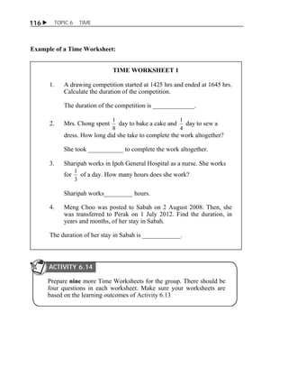 116  TOPIC 6 TIME 
Example of a Time Worksheet: 
TIME WORKSHEET 1 
1. A drawing competition started at 1425 hrs and ended at 1645 hrs. 
Calculate the duration of the competition. 
The duration of the competition is _____________. 
2. Mrs. Chong spent 
1 day to bake a cake and 
8 
1 day to sew a 
4 
dress. How long did she take to complete the work altogether? 
She took ___________ to complete the work altogether. 
3. Sharipah works in Ipoh General Hospital as a nurse. She works 
for 
1 of a day. How many hours does she work? 
3 
Sharipah works_________ hours. 
4. Meng Choo was posted to Sabah on 2 August 2008. Then, she 
was transferred to Perak on 1 July 2012. Find the duration, in 
years and months, of her stay in Sabah. 
The duration of her stay in Sabah is ____________. 
ACTIVITY 6.14 
Prepare nine more Time Worksheets for the group. There should be 
four questions in each worksheet. Make sure your worksheets are 
based on the learning outcomes of Activity 6.13 
 