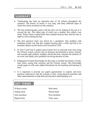 TOPIC 6 TIME  117 
 Timekeeping has been an important part of all cultures throughout the 
centuries. The history of clocks is very long, and many different types of 
clocks have been invented over the centuries. 
 The first method people used to tell the time was by looking at the sun as it 
crossed the sky. The oldest type of clock was a sundial, also called a sun 
clock. Water clocks worked better than sundials because they told the time at 
night as well as during the day. 
 The first practical clock was driven by a pendulum. One problem with 
pendulum clocks was that they stopped running after a while and had to be 
restarted. Quartz crystal clocks were invented in 1920. 
 In Year 5 and Year 6, pupils need to know how to read and write time using 
the 24-hour system; convert time in fractions and decimals to hours, minutes 
and seconds; add, subtract, multiply and divide time; calculate the duration of 
an event; and finally solve problems involving duration of time. 
 Pedagogical Content Knowledge for this topic is divided into history of time, 
time zones, saying time correctly and the 24-hour system. This knowledge 
would equip us with some added information for the teaching and learning of 
time. 
 It is important to provide our pupils opportunities to explore and have 
practical experiences with the concept of time; using physical materials and 
other representations to help them develop their understanding of it. 
24-hour system 
Analog clock 
Ante meridiem 
Digital clock 
Hour hand 
Minute hand 
Post meridiem 
Time zones 
 