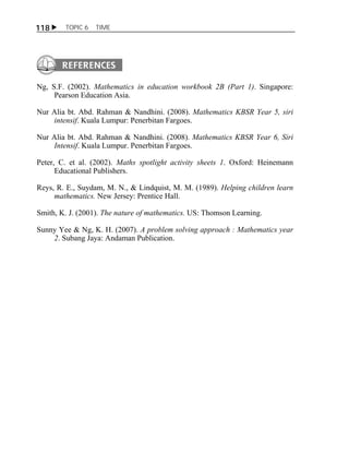 118  TOPIC 6 TIME 
Ng, S.F. (2002). Mathematics in education workbook 2B (Part 1). Singapore: 
Pearson Education Asia. 
Nur Alia bt. Abd. Rahman & Nandhini. (2008). Mathematics KBSR Year 5, siri 
intensif. Kuala Lumpur: Penerbitan Fargoes. 
Nur Alia bt. Abd. Rahman & Nandhini. (2008). Mathematics KBSR Year 6, Siri 
Intensif. Kuala Lumpur. Penerbitan Fargoes. 
Peter, C. et al. (2002). Maths spotlight activity sheets 1. Oxford: Heinemann 
Educational Publishers. 
Reys, R. E., Suydam, M. N., & Lindquist, M. M. (1989). Helping children learn 
mathematics. New Jersey: Prentice Hall. 
Smith, K. J. (2001). The nature of mathematics. US: Thomson Learning. 
Sunny Yee & Ng, K. H. (2007). A problem solving approach : Mathematics year 
2. Subang Jaya: Andaman Publication. 
 