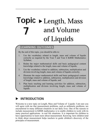 Topic 
7 
 Length, Mass 
and Volume 
of Liquids 
LEARNING OUTCOMES 
By the end of this topic, you should be able to: 
1. Use the vocabulary related to length, mass and volume of liquids 
correctly as required by the Year 5 and Year 6 KBSR Mathematics 
Syllabus; 
2. Relate the major mathematical skills and basic pedagogical content 
knowledge related to the length, mass and volume of liquids; 
3. Use the vocabulary related to addition, subtraction, multiplication and 
division involving length, mass and volume of liquids correctly; 
4. Illustrate the major mathematical skills and basic pedagogical content 
knowledge related to addition, subtraction, multiplication and division 
of length, mass and volume of liquids; and 
5. Plan basic teaching and learning activities for addition, subtraction, 
multiplication and division involving length, mass and volume of 
liquids. 
 INTRODUCTION 
Welcome to a new topic on Length, Mass and Volume of Liquids. I am sure you 
will agree with me that measurement problems, such as arithmetic problems, are 
encountered in many different situations in our daily lives. One of the reasons to 
include measurement in KBSR mathematics is to enable children to work with its 
many practical applications in real life situations. It is important for children to 
have opportunities to learn more about measurement. Knowing how children tend 
to think about measurement helps teachers to guide children's discovery of the 
principles of measurement. 
 