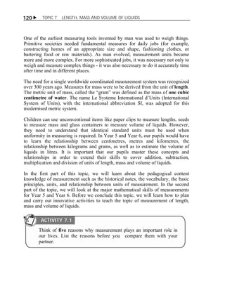 120  TOPIC 7 LENGTH, MASS AND VOLUME OF LIQUIDS 
One of the earliest measuring tools invented by man was used to weigh things. 
Primitive societies needed fundamental measures for daily jobs (for example, 
constructing homes of an appropriate size and shape, fashioning clothes, or 
bartering food or raw materials). As man evolved, measurement units became 
more and more complex. For more sophisticated jobs, it was necessary not only to 
weigh and measure complex things - it was also necessary to do it accurately time 
after time and in different places. 
The need for a single worldwide coordinated measurement system was recognized 
over 300 years ago. Measures for mass were to be derived from the unit of length. 
The metric unit of mass, called the “gram” was defined as the mass of one cubic 
centimetre of water. The name Le Systeme International d’Units (International 
System of Units), with the international abbreviation SI, was adopted for this 
modernised metric system. 
Children can use unconventional items like paper clips to measure lengths, seeds 
to measure mass and glass containers to measure volume of liquids. However, 
they need to understand that identical standard units must be used when 
uniformity in measuring is required. In Year 5 and Year 6, our pupils would have 
to learn the relationship between centimetres, metres and kilometres, the 
relationship between kilograms and grams, as well as to estimate the volume of 
liquids in litres. It is important that our pupils master these concepts and 
relationships in order to extend their skills to cover addition, subtraction, 
multiplication and division of units of length, mass and volume of liquids. 
In the first part of this topic, we will learn about the pedagogical content 
knowledge of measurement such as the historical notes, the vocabulary, the basic 
principles, units, and relationship between units of measurement. In the second 
part of the topic, we will look at the major mathematical skills of measurements 
for Year 5 and Year 6. Before we conclude this topic, we will learn how to plan 
and carry out innovative activities to teach the topic of measurement of length, 
mass and volume of liquids. 
ACTIVITY 7.1 
Think of five reasons why measurement plays an important role in 
our lives. List the reasons before you compare them with your 
partner. 
 
