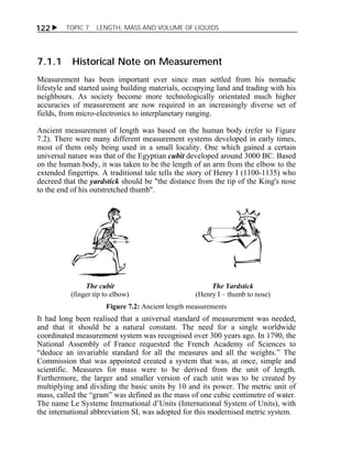 122  TOPIC 7 LENGTH, MASS AND VOLUME OF LIQUIDS 
7.1.1 Historical Note on Measurement 
Measurement has been important ever since man settled from his nomadic 
lifestyle and started using building materials, occupying land and trading with his 
neighbours. As society become more technologically orientated much higher 
accuracies of measurement are now required in an increasingly diverse set of 
fields, from micro-electronics to interplanetary ranging. 
Ancient measurement of length was based on the human body (refer to Figure 
7.2). There were many different measurement systems developed in early times, 
most of them only being used in a small locality. One which gained a certain 
universal nature was that of the Egyptian cubit developed around 3000 BC. Based 
on the human body, it was taken to be the length of an arm from the elbow to the 
extended fingertips. A traditional tale tells the story of Henry I (1100-1135) who 
decreed that the yardstick should be "the distance from the tip of the King's nose 
to the end of his outstretched thumb". 
The cubit 
(finger tip to elbow) 
The Yardstick 
(Henry I – thumb to nose) 
Figure 7.2: Ancient length measurements 
It had long been realised that a universal standard of measurement was needed, 
and that it should be a natural constant. The need for a single worldwide 
coordinated measurement system was recognised over 300 years ago. In 1790, the 
National Assembly of France requested the French Academy of Sciences to 
“deduce an invariable standard for all the measures and all the weights.” The 
Commission that was appointed created a system that was, at once, simple and 
scientific. Measures for mass were to be derived from the unit of length. 
Furthermore, the larger and smaller version of each unit was to be created by 
multiplying and dividing the basic units by 10 and its power. The metric unit of 
mass, called the “gram” was defined as the mass of one cubic centimetre of water. 
The name Le Systeme International d’Units (International System of Units), with 
the international abbreviation SI, was adopted for this modernised metric system. 
 