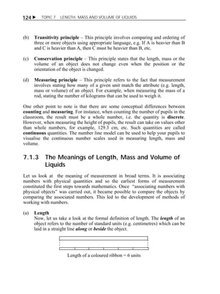 124  TOPIC 7 LENGTH, MASS AND VOLUME OF LIQUIDS 
(b) Transitivity principle – This principle involves comparing and ordering of 
three or more objects using appropriate language, e.g. If A is heavier than B 
and C is heavier than A, then C must be heavier than B, etc. 
(c) Conservation principle – This principle states that the length, mass or the 
volume of an object does not change even when the position or the 
orientation of the object is changed. 
(d) Measuring principle – This principle refers to the fact that measurement 
involves stating how many of a given unit match the attribute (e.g. length, 
mass or volume) of an object. For example, when measuring the mass of a 
rod, stating the number of kilograms that can be used to weigh it. 
One other point to note is that there are some conceptual differences between 
counting and measuring. For instance, when counting the number of pupils in the 
classroom, the result must be a whole number, i.e. the quantity is discrete. 
However, when measuring the height of pupils, the result can take on values other 
than whole numbers, for example, 129.3 cm, etc. Such quantities are called 
continuous quantities. The number line model can be used to help your pupils to 
visualise the continuous number scales used in measuring length, mass and 
volume. 
7.1.3 The Meanings of Length, Mass and Volume of 
Liquids 
Let us look at the meaning of measurement in broad terms. It is associating 
numbers with physical quantities and so the earliest forms of measurement 
constituted the first steps towards mathematics. Once “associating numbers with 
physical objects” was carried out, it became possible to compare the objects by 
comparing the associated numbers. This led to the development of methods of 
working with numbers. 
(a) Length 
Now, let us take a look at the formal definition of length. The length of an 
object refers to the number of standard units (e.g. centimetres) which can be 
laid in a straight line along or beside the object. 
Length of a coloured ribbon = 6 units 
 
