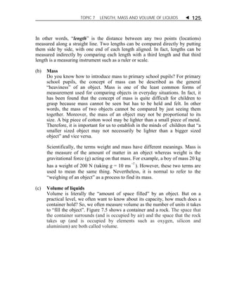 TOPIC 7 LENGTH, MASS AND VOLUME OF LIQUIDS  125 
In other words, “length” is the distance between any two points (locations) 
measured along a straight line. Two lengths can be compared directly by putting 
them side by side, with one end of each length aligned. In fact, lengths can be 
measured indirectly by comparing each length with a third length and that third 
length is a measuring instrument such as a ruler or scale. 
(b) Mass 
Do you know how to introduce mass to primary school pupils? For primary 
school pupils, the concept of mass can be described as the general 
“heaviness” of an object. Mass is one of the least common forms of 
measurement used for comparing objects in everyday situations. In fact, it 
has been found that the concept of mass is quite difficult for children to 
grasp because mass cannot be seen but has to be held and felt. In other 
words, the mass of two objects cannot be compared by just seeing them 
together. Moreover, the mass of an object may not be proportional to its 
size. A big piece of cotton wool may be lighter than a small piece of metal. 
Therefore, it is important for us to establish in the minds of children that “a 
smaller sized object may not necessarily be lighter than a bigger sized 
object” and vice versa. 
Scientifically, the terms weight and mass have different meanings. Mass is 
the measure of the amount of matter in an object whereas weight is the 
gravitational force (g) acting on that mass. For example, a boy of mass 20 kg 
has a weight of 200 N (taking g = 10 ms 2 ). However, these two terms are 
used to mean the same thing. Nevertheless, it is normal to refer to the 
“weighing of an object” as a process to find its mass. 
(c) Volume of liquids 
Volume is literally the “amount of space filled” by an object. But on a 
practical level, we often want to know about its capacity, how much does a 
container hold? So, we often measure volume as the number of units it takes 
to “fill the object”. Figure 7.5 shows a container and a rock. The space that 
the container surrounds (and is occupied by air) and the space that the rock 
takes up (and is occupied by elements such as oxygen, silicon and 
aluminium) are both called volume. 
 