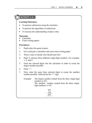 TOPIC 1 WHOLE NUMBERS  9 
Learning Outcomes: 
 To practise subtraction using the calculator. 
 To practise the algorithms of subtraction. 
 To increase the understanding of place value. 
Materials: 
 Calculator 
 Clean writing papers 
Procedures: 
1. Pupils play this game in pairs. 
2. Give each pair a calculator and some clean writing paper. 
3. Throw a dice to decide who should start first. 
4. Pupil A chooses three different single-digit numbers. For example: 
1, 2, and 4. 
5. Enter the selected digits into the calculator in order to create the 
largest number possible. 
6. Enter “-“ 
7. Next, enter the same three selected digits to create the smallest 
number possible followed by the “=” sign. 
Example: The largest number created from the three single-digit 
numbers is 421. 
The smallest number created from the three single-digit 
numbers is 124. 
421 
- 124 
297 
ACTIVITY 1.4 
 