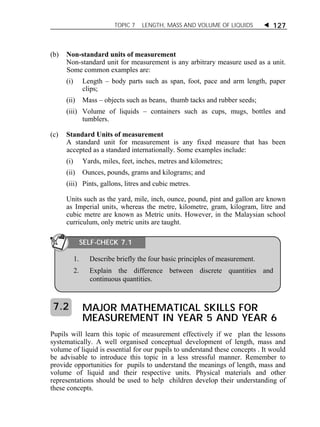 TOPIC 7 LENGTH, MASS AND VOLUME OF LIQUIDS  127 
(b) Non-standard units of measurement 
Non-standard unit for measurement is any arbitrary measure used as a unit. 
Some common examples are: 
(i) Length – body parts such as span, foot, pace and arm length, paper 
clips; 
(ii) Mass – objects such as beans, thumb tacks and rubber seeds; 
(iii) Volume of liquids – containers such as cups, mugs, bottles and 
tumblers. 
(c) Standard Units of measurement 
A standard unit for measurement is any fixed measure that has been 
accepted as a standard internationally. Some examples include: 
(i) Yards, miles, feet, inches, metres and kilometres; 
(ii) Ounces, pounds, grams and kilograms; and 
(iii) Pints, gallons, litres and cubic metres. 
Units such as the yard, mile, inch, ounce, pound, pint and gallon are known 
as Imperial units, whereas the metre, kilometre, gram, kilogram, litre and 
cubic metre are known as Metric units. However, in the Malaysian school 
curriculum, only metric units are taught. 
SELF-CHECK 7.1 
1. Describe briefly the four basic principles of measurement. 
2. Explain the difference between discrete quantities and 
continuous quantities. 
MAJOR MATHEMATICAL SKILLS FOR 
MEASUREMENT IN YEAR 5 AND YEAR 6 
7.2 
Pupils will learn this topic of measurement effectively if we plan the lessons 
systematically. A well organised conceptual development of length, mass and 
volume of liquid is essential for our pupils to understand these concepts . It would 
be advisable to introduce this topic in a less stressful manner. Remember to 
provide opportunities for pupils to understand the meanings of length, mass and 
volume of liquid and their respective units. Physical materials and other 
representations should be used to help children develop their understanding of 
these concepts. 
 