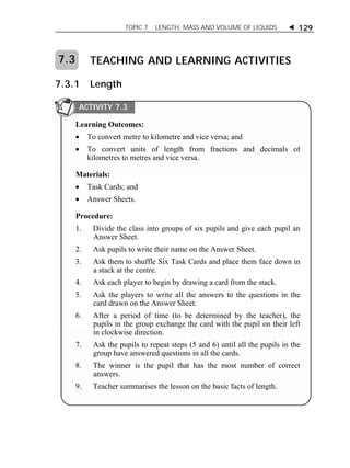 TOPIC 7 LENGTH, MASS AND VOLUME OF LIQUIDS  129 
TEACHING AND LEARNING ACTIVITIES 
7.3 
7.3.1 Length 
ACTIVITY 7.3 
Learning Outcomes: 
 To convert metre to kilometre and vice versa; and 
 To convert units of length from fractions and decimals of 
kilometres to metres and vice versa. 
Materials: 
 Task Cards; and 
 Answer Sheets. 
Procedure: 
1. Divide the class into groups of six pupils and give each pupil an 
Answer Sheet. 
2. Ask pupils to write their name on the Answer Sheet. 
3. Ask them to shuffle Six Task Cards and place them face down in 
a stack at the centre. 
4. Ask each player to begin by drawing a card from the stack. 
5. Ask the players to write all the answers to the questions in the 
card drawn on the Answer Sheet. 
6. After a period of time (to be determined by the teacher), the 
pupils in the group exchange the card with the pupil on their left 
in clockwise direction. 
7. Ask the pupils to repeat steps (5 and 6) until all the pupils in the 
group have answered questions in all the cards. 
8. The winner is the pupil that has the most number of correct 
answers. 
9. Teacher summarises the lesson on the basic facts of length. 
 