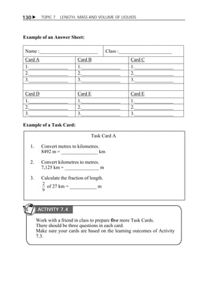 130  TOPIC 7 LENGTH, MASS AND VOLUME OF LIQUIDS 
Example of an Answer Sheet: 
Name :________________________ Class :______________________ 
Card A Card B Card C 
1.________________ 1.________________ 1.________________ 
2.________________ 2.________________ 2.________________ 
3.________________ 3.________________ 3.________________ 
Card D Card E Card E 
1.________________ 1.________________ 1.________________ 
2.________________ 2.________________ 2.________________ 
3.________________ 3.________________ 3.________________ 
Example of a Task Card: 
Task Card A 
1. Convert metres to kilometres. 
8492 m = _______________ km 
2. Convert kilometres to metres. 
7,125 km = ______________ m 
3. Calculate the fraction of length. 
2 of 27 km = ___________ m 
9 
ACTIVITY 7.4 
Work with a friend in class to prepare five more Task Cards. 
There should be three questions in each card. 
Make sure your cards are based on the learning outcomes of Activity 
7.3. 
 