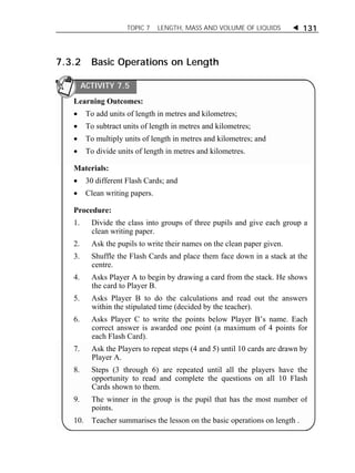 TOPIC 7 LENGTH, MASS AND VOLUME OF LIQUIDS  131 
7.3.2 Basic Operations on Length 
ACTIVITY 7.5 
Learning Outcomes: 
 To add units of length in metres and kilometres; 
 To subtract units of length in metres and kilometres; 
 To multiply units of length in metres and kilometres; and 
 To divide units of length in metres and kilometres. 
Materials: 
 30 different Flash Cards; and 
 Clean writing papers. 
Procedure: 
1. Divide the class into groups of three pupils and give each group a 
clean writing paper. 
2. Ask the pupils to write their names on the clean paper given. 
3. Shuffle the Flash Cards and place them face down in a stack at the 
centre. 
4. Asks Player A to begin by drawing a card from the stack. He shows 
the card to Player B. 
5. Asks Player B to do the calculations and read out the answers 
within the stipulated time (decided by the teacher). 
6. Asks Player C to write the points below Player B’s name. Each 
correct answer is awarded one point (a maximum of 4 points for 
each Flash Card). 
7. Ask the Players to repeat steps (4 and 5) until 10 cards are drawn by 
Player A. 
8. Steps (3 through 6) are repeated until all the players have the 
opportunity to read and complete the questions on all 10 Flash 
Cards shown to them. 
9. The winner in the group is the pupil that has the most number of 
points. 
10. Teacher summarises the lesson on the basic operations on length . 
 