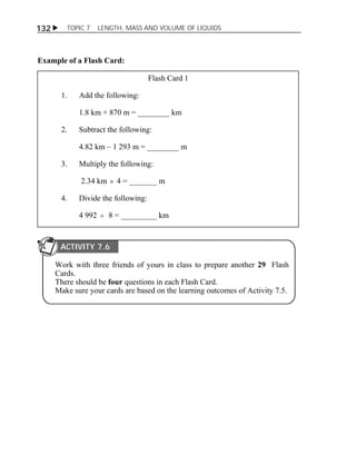 132  TOPIC 7 LENGTH, MASS AND VOLUME OF LIQUIDS 
Example of a Flash Card: 
Flash Card 1 
1. Add the following: 
1.8 km + 870 m = ________ km 
2. Subtract the following: 
4.82 km – 1 293 m = ________ m 
3. Multiply the following: 
2.34 km  4 = _______ m 
4. Divide the following: 
4 992  8 = _________ km 
ACTIVITY 7.6 
Work with three friends of yours in class to prepare another 29 Flash 
Cards. 
There should be four questions in each Flash Card. 
Make sure your cards are based on the learning outcomes of Activity 7.5. 
 
