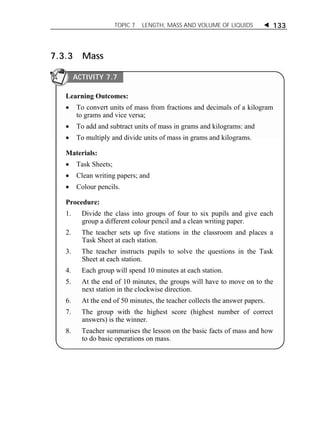 TOPIC 7 LENGTH, MASS AND VOLUME OF LIQUIDS  133 
7.3.3 Mass 
ACTIVITY 7.7 
Learning Outcomes: 
 To convert units of mass from fractions and decimals of a kilogram 
to grams and vice versa; 
 To add and subtract units of mass in grams and kilograms: and 
 To multiply and divide units of mass in grams and kilograms. 
Materials: 
 Task Sheets; 
 Clean writing papers; and 
 Colour pencils. 
Procedure: 
1. Divide the class into groups of four to six pupils and give each 
group a different colour pencil and a clean writing paper. 
2. The teacher sets up five stations in the classroom and places a 
Task Sheet at each station. 
3. The teacher instructs pupils to solve the questions in the Task 
Sheet at each station. 
4. Each group will spend 10 minutes at each station. 
5. At the end of 10 minutes, the groups will have to move on to the 
next station in the clockwise direction. 
6. At the end of 50 minutes, the teacher collects the answer papers. 
7. The group with the highest score (highest number of correct 
answers) is the winner. 
8. Teacher summarises the lesson on the basic facts of mass and how 
to do basic operations on mass. 
ACTIVITY 1 
 