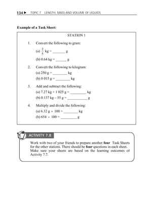 134  TOPIC 7 LENGTH, MASS AND VOLUME OF LIQUIDS 
Example of a Task Sheet: 
STATION 1 
1. Convert the following to gram: 
(a) 
2 kg = _______ g 
5 
(b) 0.64 kg = ______ g 
2. Convert the following to kilogram: 
(a) 250 g = ________ kg 
(b) 8 015 g = ________ kg 
3. Add and subtract the following: 
(a) 7.27 kg + 1 025 g = _________ kg 
(b) 0.137 kg – 55 g = ___________ g 
4. Multiply and divide the following: 
(a) 6.32 g  100 = ________ kg 
(b) 654  100 = _________ g 
ACTIVITY 7.8 
Work with two of your friends to prepare another four Task Sheets 
for the other stations. There should be four questions in each sheet. 
Make sure your sheets are based on the learning outcomes of 
Activity 7.7. 
 