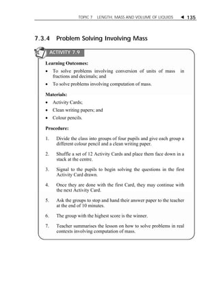 TOPIC 7 LENGTH, MASS AND VOLUME OF LIQUIDS  135 
7.3.4 Problem Solving Involving Mass 
ACTIVITY 7.9 
Learning Outcomes: 
 To solve problems involving conversion of units of mass in 
fractions and decimals; and 
 To solve problems involving computation of mass. 
Materials: 
 Activity Cards; 
 Clean writing papers; and 
 Colour pencils. 
Procedure: 
1. Divide the class into groups of four pupils and give each group a 
different colour pencil and a clean writing paper. 
2. Shuffle a set of 12 Activity Cards and place them face down in a 
stack at the centre. 
3. Signal to the pupils to begin solving the questions in the first 
Activity Card drawn. 
4. Once they are done with the first Card, they may continue with 
the next Activity Card. 
5. Ask the groups to stop and hand their answer paper to the teacher 
at the end of 10 minutes. 
6. The group with the highest score is the winner. 
7. Teacher summarises the lesson on how to solve problems in real 
contexts involving computation of mass. 
ACTIVITY 1 
 