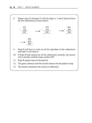 10  TOPIC 1 WHOLE NUMBERS 
8. Repeat steps (5) through (7) with the digits 2, 7 and 9 (derived from 
the first subtraction) as shown below. 
ACTIVITY 1 
421 972 963 
- 124 - 279 - 369 
297 693 594 
954 
- 459 
495 
9. Pupil B will have to write out all the algorithms of the subtractions 
and Pupil A will check it. 
10. If Pupil B had carried out all the subtractions correctly, the answer 
will eventually yield the magic number 495! 
11. Pupil B repeats steps (4) through (8). 
12. The game continues until the teacher instructs the the pupils to stop. 
13. The teacher summarises the lesson on subtraction. 
 