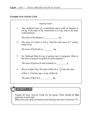 136  TOPIC 7 LENGTH, MASS AND VOLUME OF LIQUIDS 
Example of an Activity Card: 
Activity Card 1 
1. The combined mass of a watermelon and a comb of bananas is 
4.8 kg. If the mass of the watermelon is 2.2 kg, what is the mass 
of the bananas? 
The mass of the banana is _____________ kg. 
2. The mass of a book is 430 g. Find the total mass of 7 similar 
books in kg. 
The mass of the books is _________ kg. 
3. En. Mahmud filled 8.4 kg of prawns into 4 containers. What is 
the mass of prawns (in grams) in each container ? 
The mass of prawns in each container is _________ g. 
4. Box A weighs 5 kg. The mass of Box B is 
2 1 times the mass 
5 
of Box A. Find the mass, in kg, of Box B. 
The mass of Box B is ___________ kg. 
ACTIVITY 7.10 
Prepare 11 more Activity Cards for the group. There should be four 
questions in each card. 
Make sure your cards are based on the learning outcomes of Activity 7.9 
 