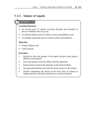 TOPIC 7 LENGTH, MASS AND VOLUME OF LIQUIDS  137 
7.3.5 Volume of Liquids 
ACTIVITY 7.11 
Learning Outcomes: 
 To convert units of volume involving fractions and decimals of 
litres to millilitres and vice versa; 
 To add and subtract units of volume in litres and millilitres; and 
 To multiply and divide units of volume in litres and millilitres. 
Materials: 
 Exercise Sheets; and 
 Colour pencils. 
Procedure: 
1. Divide the class into groups of two pupils and give each group a 
different colour pencil. 
2. Give each group an Exercise Sheet with four questions. 
3. Instruct them to answer the questions in the Exercise Sheet. 
3. The group that finishes first with all correct answers is the winner. 
4. Teacher summarises the lesson on the basic facts of volume of 
liquids and how to do basic operations on volume of liquids. 
 