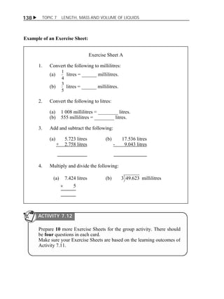 138  TOPIC 7 LENGTH, MASS AND VOLUME OF LIQUIDS 
Example of an Exercise Sheet: 
Exercise Sheet A 
1. Convert the following to millilitres: 
(a) 
1 litres = ______ millilitres. 
4 
(b) 
3 litres = ______ millilitres. 
5 
2. Convert the following to litres: 
(a) 1 008 millilitres = ________ litres. 
(b) 555 millilitres = ________ litres. 
3. Add and subtract the following: 
(a) 5.723 litres (b) 17.536 litres 
+ 2.758 litres - 9.043 litres 
4. Multiply and divide the following: 
(a) 7.424 litres (b) 3 49.623 millilitres 
 5 
ACTIVITY 7.12 
Prepare 10 more Exercise Sheets for the group activity. There should 
be four questions in each card. 
Make sure your Exercise Sheets are based on the learning outcomes of 
Activity 7.11. 
 