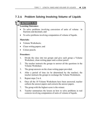 TOPIC 7 LENGTH, MASS AND VOLUME OF LIQUIDS  139 
7.3.6 Problem Solving Involving Volume of Liquids 
ACTIVITY 7.13 
Learning Outcomes: 
 To solve problems involving conversion of units of volume in 
fractions and decimals; and 
 To solve problems involving computation of volume of liquids. 
Materials: 
 Volume Worksheets; 
 Clean writing papers; and 
 Colour pencils. 
Procedure: 
1. Divide the class into ten groups and give each group a Volume 
Worksheet, clean writing paper and a colour pencil. 
2. The teacher instructs the groups to answer all the questions in the 
Volume Worksheet. 
3. The group answers on the clean writing paper provided. 
4. After a period of time (to be determined by the teacher), the 
teacher instructs the groups to exchange the Volume Worksheets. 
5. Repeat steps 2 to 4. 
6. Once all the 10 Volume Worksheets have been answered, teacher 
collects the answer papers and corrects the answer papers. 
7. The group with the highest score is the winner. 
8. Teacher summarises the lesson on how to solve problems in real 
contexts involving computation of units of volume of liquids. 
 
