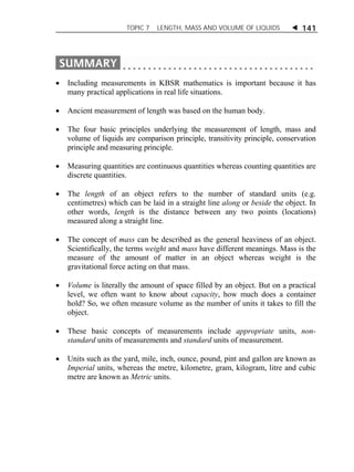 TOPIC 7 LENGTH, MASS AND VOLUME OF LIQUIDS  141 
 Including measurements in KBSR mathematics is important because it has 
many practical applications in real life situations. 
 Ancient measurement of length was based on the human body. 
 The four basic principles underlying the measurement of length, mass and 
volume of liquids are comparison principle, transitivity principle, conservation 
principle and measuring principle. 
 Measuring quantities are continuous quantities whereas counting quantities are 
discrete quantities. 
 The length of an object refers to the number of standard units (e.g. 
centimetres) which can be laid in a straight line along or beside the object. In 
other words, length is the distance between any two points (locations) 
measured along a straight line. 
 The concept of mass can be described as the general heaviness of an object. 
Scientifically, the terms weight and mass have different meanings. Mass is the 
measure of the amount of matter in an object whereas weight is the 
gravitational force acting on that mass. 
 Volume is literally the amount of space filled by an object. But on a practical 
level, we often want to know about capacity, how much does a container 
hold? So, we often measure volume as the number of units it takes to fill the 
object. 
 These basic concepts of measurements include appropriate units, non-standard 
units of measurements and standard units of measurement. 
 Units such as the yard, mile, inch, ounce, pound, pint and gallon are known as 
Imperial units, whereas the metre, kilometre, gram, kilogram, litre and cubic 
metre are known as Metric units. 
 