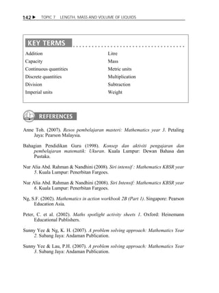 142  TOPIC 7 LENGTH, MASS AND VOLUME OF LIQUIDS 
Addition 
Capacity 
Continuous quantities 
Discrete quantities 
Division 
Imperial units 
Litre 
Mass 
Metric units 
Multiplication 
Subtraction 
Weight 
Anne Toh. (2007). Resos pembelajaran masteri: Mathematics year 3. Petaling 
Jaya: Pearson Malaysia. 
Bahagian Pendidikan Guru (1998). Konsep dan aktiviti pengajaran dan 
pembelajaran matematik: Ukuran. Kuala Lumpur: Dewan Bahasa dan 
Pustaka. 
Nur Alia Abd. Rahman & Nandhini (2008). Siri intensif : Mathematics KBSR year 
5. Kuala Lumpur: Penerbitan Fargoes. 
Nur Alia Abd. Rahman & Nandhini (2008). Siri Intensif: Mathematics KBSR year 
6. Kuala Lumpur: Penerbitan Fargoes. 
Ng, S.F. (2002). Mathematics in action workbook 2B (Part 1). Singapore: Pearson 
Education Asia. 
Peter, C. et al. (2002). Maths spotlight activity sheets 1. Oxford: Heinemann 
Educational Publishers. 
Sunny Yee & Ng, K. H. (2007). A problem solving approach: Mathematics Year 
2. Subang Jaya: Andaman Publication. 
Sunny Yee & Lau, P.H. (2007). A problem solving approach: Mathematics Year 
3. Subang Jaya: Andaman Publication. 
 