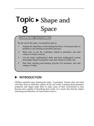 Topic 
8 
 Shape and 
Space 
LEARNING OUTCOMES 
By the end of this topic, you should be able to: 
1. Explain the importance of developing the basics of measurements as 
preskills to the learning of perimeter and area; 
2. Show how to use the vocabulary related to perimeter, area and 
volume of solids correctly; 
3. List the major mathematical skills and basic pedagogical content 
knowledge related to perimeter, area and volume of solids; and 
4. Plan basic teaching and learning activities for perimeter, area and 
volume of solids. 
 INTRODUCTION 
Children typically enjoy learning the topics in geometry because they can relate 
what they learn to what they explore in the real world. Learning about geometric 
properties and shapes helps them to make sense of their environment as they 
become more capable of describing their world. As a result, they find the subject 
interesting and therefore, are motivated to learn it. 
 