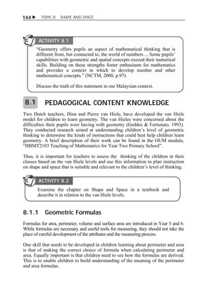 144  TOPIC 8 SHAPE AND SPACE 
ACTIVITY 8.1 
“Geometry offers pupils an aspect of mathematical thinking that is 
different from, but connected to, the world of numbers ... Some pupils’ 
capabilities with geometric and spatial concepts exceed their numerical 
skills. Building on these strengths foster enthusiasm for mathematics 
and provides a context in which to develop number and other 
mathematical concepts.” (NCTM, 2000, p.97). 
Discuss the truth of this statement in our Malaysian context. 
PEDAGOGICAL CONTENT KNOWLEDGE 
8.1 
Two Dutch teachers, Dina and Pierre van Hiele, have developed the van Hiele 
model for children to learn geometry. The van Hieles were concerned about the 
difficulties their pupils were having with geometry (Geddes & Fortunato, 1993). 
They conducted research aimed at understanding children’s level of geometric 
thinking to determine the kinds of instructions that could best help children learn 
geometry. A brief description of their work can be found in the OUM module, 
“HBMT2103 Teaching of Mathematics for Year Two Primary School”. 
Thus, it is important for teachers to assess the thinking of the children in their 
classes based on the van Hiele levels and use this information to plan instruction 
on shape and space that is suitable and relevant to the children’s level of thinking. 
ACTIVITY 8.2 
Examine the chapter on Shape and Space in a textbook and 
describe it in relation to the van Hiele levels. 
8.1.1 Geometric Formulas 
Formulas for area, perimeter, volume and surface area are introduced in Year 5 and 6. 
While formulas are necessary and useful tools for measuring, they should not take the 
place of careful development of the attributes and the measuring process. 
One skill that needs to be developed in children learning about perimeter and area 
is that of making the correct choice of formula when calculating perimeter and 
area. Equally important is that children need to see how the formulas are derived. 
This is to enable children to build understanding of the meaning of the perimeter 
and area formulas. 
 