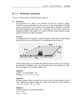 TOPIC 8 SHAPE AND SPACE  145 
8.1.2 Perimeter and Area 
Let us now discuss how to teach perimeter and area. 
(a) Perimeter 
The perimeter of a shape is the distance all the way round its edges. 
Perimeter is measured using the same unit as in the measurement of length 
such as centimetres, feet or metres. The measurements needed to calculate 
perimeter depends on the shape. For a rectangle you will need to know the 
length and width of the shape. (It is usual to call the longest side the length 
and the shortest the width or breadth.) 
Example: 
The diagram below represents a pen for Badrul's goats. How much netting 
does he need to go round the plot? All measurements are in metres. 
Tell the pupils that in a rectangle the opposite sides are equal, so to work out 
the perimeter of Badrul’s pen, you just need to know the length and width. 
Here the length is 5 m and the width is 4 m. 
Method 1 
Length = 5 m and width = 4 m 
Perimeter = 5 + 4 + 5 + 4 = 18 m 
Method 2 
Because opposite sides are equal you can also work out the perimeter in this 
way: double the length, double the width, then add the results together. 
(5 x 2) + (4 x 2) = 10 + 8 = 18 m 
Method 3 
Add the length and width then double it. 
5 + 4 = 9 m 
9 m x 2 = 18 m 
 