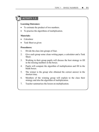 TOPIC 1 WHOLE NUMBERS  11 
ACTIVITY 1.5 
Learning Outcomes: 
 To estimate the product of two numbers. 
 To practise the algorithms of multiplication. 
Materials: 
 Calculator 
 Task Sheet as given 
Procedures: 
1. Divide the class into groups of four. 
2. Give each group some clean writing paper, a calculator and a Task 
Sheet. 
3. Working in their group pupils will discuss the best strategy to fill 
in the missing numbers in the boxes. 
4. Pupils will compute the algorithm of multiplication and fill in the 
blank boxes. 
5. The winner is the group who obtained the correct answer in the 
shortest time. 
6. Members of the winning group will explain to the class their 
strategy and also the algorithm of multiplication. 
7. Teacher summarises the lesson on multiplication. 
 
